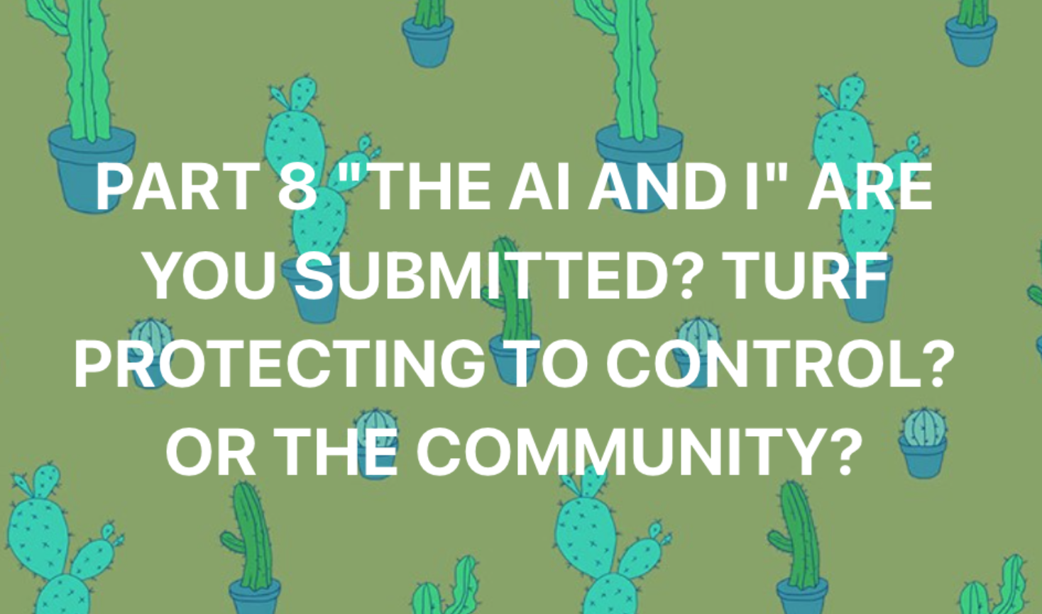 PART 8 “THE AI AND I” ARE YOU SUBMITTED? TO TURF PROTECTING OR TRUE COMMUNITY?